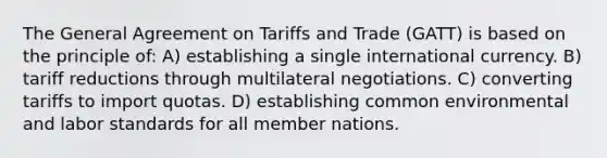 The General Agreement on Tariffs and Trade (GATT) is based on the principle of: A) establishing a single international currency. B) tariff reductions through multilateral negotiations. C) converting tariffs to import quotas. D) establishing common environmental and labor standards for all member nations.