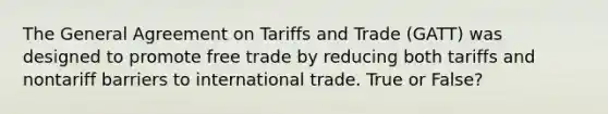 The General Agreement on Tariffs and Trade (GATT) was designed to promote free trade by reducing both tariffs and nontariff barriers to international trade. True or False?