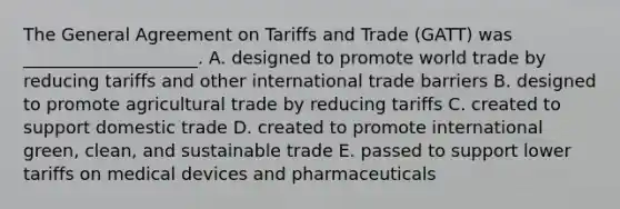 The General Agreement on Tariffs and Trade​ (GATT) was​ ____________________. A. designed to promote world trade by reducing tariffs and other international trade barriers B. designed to promote agricultural trade by reducing tariffs C. created to support domestic trade D. created to promote international​ green, clean, and sustainable trade E. passed to support lower tariffs on medical devices and pharmaceuticals