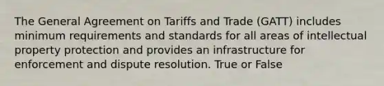 The General Agreement on Tariffs and Trade (GATT) includes minimum requirements and standards for all areas of intellectual property protection and provides an infrastructure for enforcement and dispute resolution. True or False