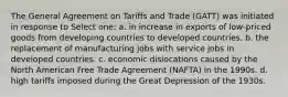 The General Agreement on Tariffs and Trade (GATT) was initiated in response to Select one: a. in increase in exports of low-priced goods from developing countries to developed countries. b. the replacement of manufacturing jobs with service jobs in developed countries. c. economic dislocations caused by the North American Free Trade Agreement (NAFTA) in the 1990s. d. high tariffs imposed during the Great Depression of the 1930s.