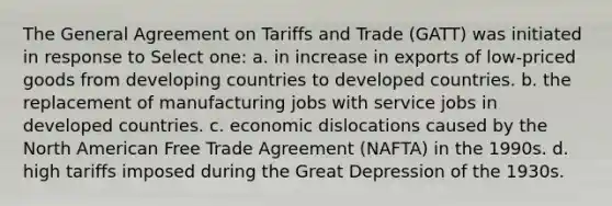 The General Agreement on Tariffs and Trade (GATT) was initiated in response to Select one: a. in increase in exports of low-priced goods from developing countries to developed countries. b. the replacement of manufacturing jobs with service jobs in developed countries. c. economic dislocations caused by the North American Free Trade Agreement (NAFTA) in the 1990s. d. high tariffs imposed during the Great Depression of the 1930s.