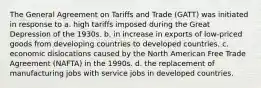 The General Agreement on Tariffs and Trade (GATT) was initiated in response to a. high tariffs imposed during the Great Depression of the 1930s. b. in increase in exports of low-priced goods from developing countries to developed countries. c. economic dislocations caused by the North American Free Trade Agreement (NAFTA) in the 1990s. d. the replacement of manufacturing jobs with service jobs in developed countries.