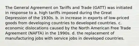 The General Agreement on Tariffs and Trade (GATT) was initiated in response to a. high tariffs imposed during the Great Depression of the 1930s. b. in increase in exports of low-priced goods from developing countries to developed countries. c. economic dislocations caused by the North American Free Trade Agreement (NAFTA) in the 1990s. d. the replacement of manufacturing jobs with service jobs in developed countries.