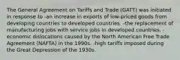 The General Agreement on Tariffs and Trade (GATT) was initiated in response to -an increase in exports of low-priced goods from developing countries to developed countries. -the replacement of manufacturing jobs with service jobs in developed countries. -economic dislocations caused by the North American Free Trade Agreement (NAFTA) in the 1990s. -high tariffs imposed during the Great Depression of the 1930s.