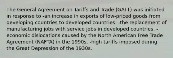 The General Agreement on Tariffs and Trade (GATT) was initiated in response to -an increase in exports of low-priced goods from developing countries to developed countries. -the replacement of manufacturing jobs with service jobs in developed countries. -economic dislocations caused by the North American Free Trade Agreement (NAFTA) in the 1990s. -high tariffs imposed during the Great Depression of the 1930s.