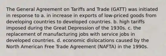 The General Agreement on Tariffs and Trade (GATT) was initiated in response to a. in increase in exports of low-priced goods from developing countries to developed countries. b. high tariffs imposed during the Great Depression of the 1930s. c. the replacement of manufacturing jobs with service jobs in developed countries. d. economic dislocations caused by the North American Free Trade Agreement (NAFTA) in the 1990s.