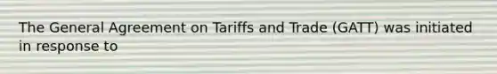 The General Agreement on Tariffs and Trade (GATT) was initiated in response to