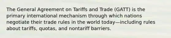 The General Agreement on Tariffs and Trade (GATT) is the primary international mechanism through which nations negotiate their trade rules in the world today—including rules about tariffs, quotas, and nontariff barriers.