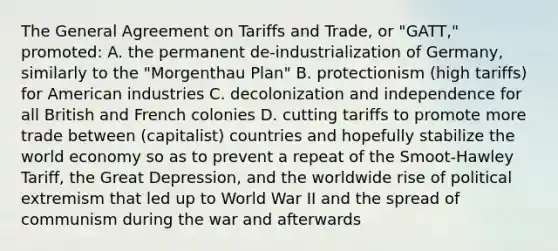 The General Agreement on Tariffs and Trade, or "GATT," promoted: A. the permanent de-industrialization of Germany, similarly to the "Morgenthau Plan" B. protectionism (high tariffs) for American industries C. decolonization and independence for all British and French colonies D. cutting tariffs to promote more trade between (capitalist) countries and hopefully stabilize the world economy so as to prevent a repeat of the Smoot-Hawley Tariff, the Great Depression, and the worldwide rise of political extremism that led up to World War II and the spread of communism during the war and afterwards