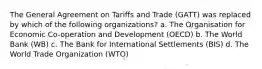 The General Agreement on Tariffs and Trade (GATT) was replaced by which of the following organizations? a. The Organisation for Economic Co-operation and Development (OECD) b. The World Bank (WB) c. The Bank for International Settlements (BIS) d. The World Trade Organization (WTO)