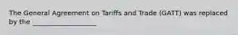 The General Agreement on Tariffs and Trade (GATT) was replaced by the ___________________