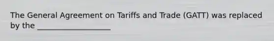 The General Agreement on Tariffs and Trade (GATT) was replaced by the ___________________