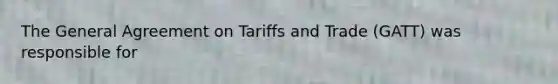 The General Agreement on Tariffs and Trade (GATT) was responsible for