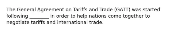 The General Agreement on Tariffs and Trade (GATT) was started following ________ in order to help nations come together to negotiate tariffs and international trade.