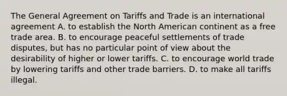 The General Agreement on Tariffs and Trade is an international agreement A. to establish the North American continent as a free trade area. B. to encourage peaceful settlements of trade disputes, but has no particular point of view about the desirability of higher or lower tariffs. C. to encourage world trade by lowering tariffs and other trade barriers. D. to make all tariffs illegal.