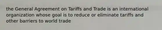 the General Agreement on Tariffs and Trade is an international organization whose goal is to reduce or eliminate tariffs and other barriers to world trade