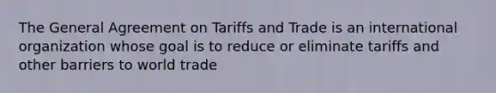 The General Agreement on Tariffs and Trade is an international organization whose goal is to reduce or eliminate tariffs and other barriers to world trade