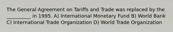 The General Agreement on Tariffs and Trade was replaced by the __________ in 1995. A) International Monetary Fund B) World Bank C) International Trade Organization D) World Trade Organization