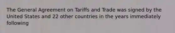 The General Agreement on Tariffs and Trade was signed by the United States and 22 other countries in the years immediately following