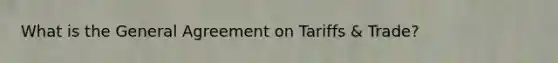 What is the General Agreement on Tariffs & Trade?