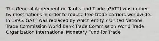 The General Agreement on Tariﬀs and Trade (GATT) was ratified by most nations in order to reduce free trade barriers worldwide. In 1995, GATT was replaced by which entity ? United Nations Trade Commission World Bank Trade Commission World Trade Organization International Monetary Fund for Trade