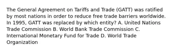 The General Agreement on Tariﬀs and Trade (GATT) was ratified by most nations in order to reduce free trade barriers worldwide. In 1995, GATT was replaced by which entity? A. United Nations Trade Commission B. World Bank Trade Commission C. International Monetary Fund for Trade D. World Trade Organization