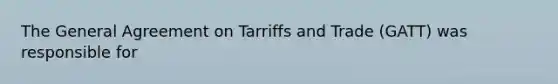 The General Agreement on Tarriffs and Trade (GATT) was responsible for