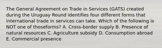 The General Agreement on Trade in Services​ (GATS) created during the Uruguay Round identifies four different forms that international trade in services can take. Which of the following is NOT one of those​forms? A. Cross-border supply B. Presence of natural resources C. Agriculture subsidy D. Consumption abroad E. Commercial presence