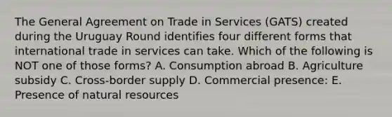 The General Agreement on Trade in Services​ (GATS) created during the Uruguay Round identifies four different forms that international trade in services can take. Which of the following is NOT one of those​ forms? A. Consumption abroad B. Agriculture subsidy C. ​Cross-border supply D. Commercial​ presence: E. Presence of natural resources