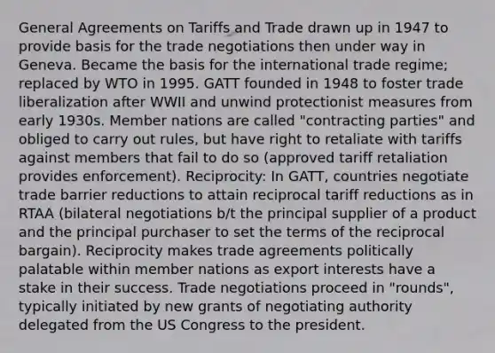 General Agreements on Tariffs and Trade drawn up in 1947 to provide basis for the trade negotiations then under way in Geneva. Became the basis for the international trade regime; replaced by WTO in 1995. GATT founded in 1948 to foster trade liberalization after WWII and unwind protectionist measures from early 1930s. Member nations are called "contracting parties" and obliged to carry out rules, but have right to retaliate with tariffs against members that fail to do so (approved tariff retaliation provides enforcement). Reciprocity: In GATT, countries negotiate trade barrier reductions to attain reciprocal tariff reductions as in RTAA (bilateral negotiations b/t the principal supplier of a product and the principal purchaser to set the terms of the reciprocal bargain). Reciprocity makes trade agreements politically palatable within member nations as export interests have a stake in their success. Trade negotiations proceed in "rounds", typically initiated by new grants of negotiating authority delegated from the US Congress to the president.