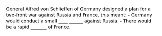 General Alfred von Schlieffen of Germany designed a plan for a two-front war against Russia and France. this meant: - Germany would conduct a small ____ ______ against Russia. - There would be a rapid _______ of France.