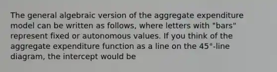 The general algebraic version of the aggregate expenditure model can be written as​ follows, where letters with​ "bars" represent fixed or autonomous values. If you think of the aggregate expenditure function as a line on the​ 45°-line diagram, the intercept would be