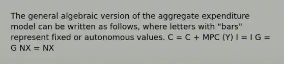 The general algebraic version of the aggregate expenditure model can be written as follows, where letters with "bars" represent fixed or autonomous values. C = C + MPC (Y) I = I G = G NX = NX