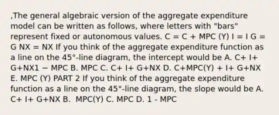 ​,The general algebraic version of the aggregate expenditure model can be written as​ follows, where letters with​ "bars" represent fixed or autonomous values. C = C + MPC (Y) I = I G = G NX = NX If you think of the aggregate expenditure function as a line on the​ 45°-line diagram, the intercept would be A. C+ I+ G+NX1 − MPC B. MPC C. C+ I+ G+NX D. C+MPC(Y) + I+ G+NX E. MPC (Y) PART 2 If you think of the aggregate expenditure function as a line on the​ 45°-line diagram, the slope would be A. C+ I+ G+NX B. ​ MPC(Y) C. MPC D. 1​ - MPC