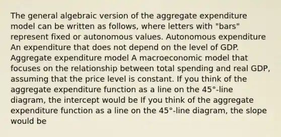 The general algebraic version of the aggregate expenditure model can be written as​ follows, where letters with​ "bars" represent fixed or autonomous values. Autonomous expenditure An expenditure that does not depend on the level of GDP. Aggregate expenditure model A macroeconomic model that focuses on the relationship between total spending and real​ GDP, assuming that the price level is constant. If you think of the aggregate expenditure function as a line on the​ 45°-line diagram, the intercept would be If you think of the aggregate expenditure function as a line on the​ 45°-line diagram, the slope would be