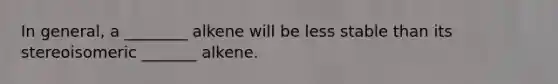 In general, a ________ alkene will be less stable than its stereoisomeric _______ alkene.