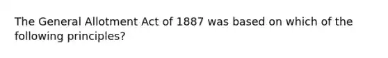 The General Allotment Act of 1887 was based on which of the following principles?