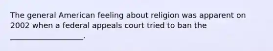 The general American feeling about religion was apparent on 2002 when a federal appeals court tried to ban the ___________________.