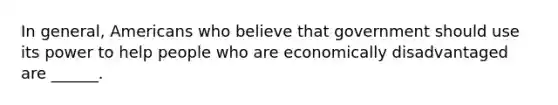 In general, Americans who believe that government should use its power to help people who are economically disadvantaged are ______.