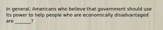 In general, Americans who believe that government should use its power to help people who are economically disadvantaged are _______?