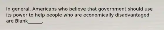 In general, Americans who believe that government should use its power to help people who are economically disadvantaged are Blank______.