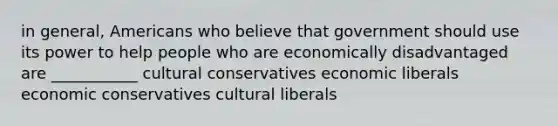 in general, Americans who believe that government should use its power to help people who are economically disadvantaged are ___________ cultural conservatives economic liberals economic conservatives cultural liberals