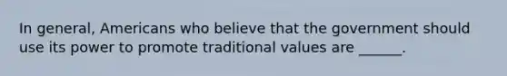 In general, Americans who believe that the government should use its power to promote traditional values are ______.