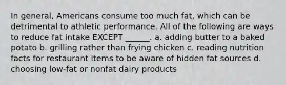 In general, Americans consume too much fat, which can be detrimental to athletic performance. All of the following are ways to reduce fat intake EXCEPT ______. a. adding butter to a baked potato b. grilling rather than frying chicken c. reading nutrition facts for restaurant items to be aware of hidden fat sources d. choosing low-fat or nonfat dairy products