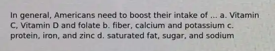 In general, Americans need to boost their intake of ... a. Vitamin C, Vitamin D and folate b. fiber, calcium and potassium c. protein, iron, and zinc d. saturated fat, sugar, and sodium