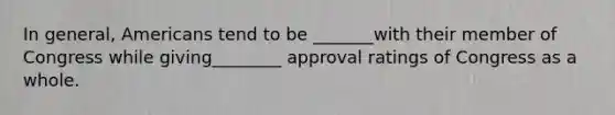 In general, Americans tend to be _______with their member of Congress while giving________ approval ratings of Congress as a whole.