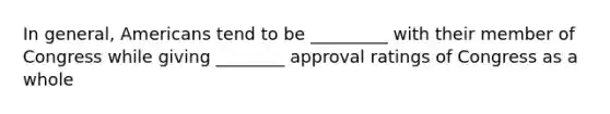 In general, Americans tend to be _________ with their member of Congress while giving ________ approval ratings of Congress as a whole