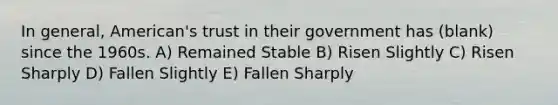 In general, American's trust in their government has (blank) since the 1960s. A) Remained Stable B) Risen Slightly C) Risen Sharply D) Fallen Slightly E) Fallen Sharply