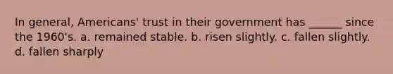 In general, Americans' trust in their government has ______ since the 1960's. a. remained stable. b. risen slightly. c. fallen slightly. d. fallen sharply